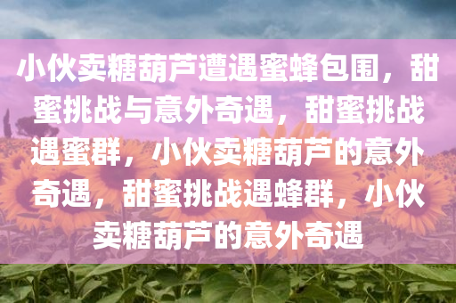 小伙卖糖葫芦遭遇蜜蜂包围，甜蜜挑战与意外奇遇，甜蜜挑战遇蜜群，小伙卖糖葫芦的意外奇遇，甜蜜挑战遇蜂群，小伙卖糖葫芦的意外奇遇
