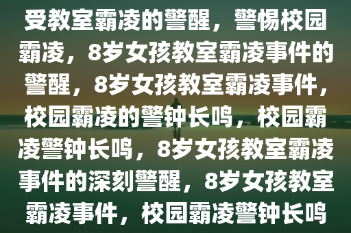 警惕校园霸凌，8岁女孩多次遭受教室霸凌的警醒，警惕校园霸凌，8岁女孩教室霸凌事件的警醒，8岁女孩教室霸凌事件，校园霸凌的警钟长鸣，校园霸凌警钟长鸣，8岁女孩教室霸凌事件的深刻警醒，8岁女孩教室霸凌事件，校园霸凌警钟长鸣，深刻警醒全社会
