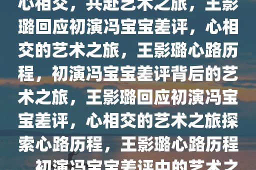 王影璐回应初演冯宝宝差评，以心相交，共赴艺术之旅，王影璐回应初演冯宝宝差评，心相交的艺术之旅，王影璐心路历程，初演冯宝宝差评背后的艺术之旅，王影璐回应初演冯宝宝差评，心相交的艺术之旅探索心路历程，王影璐心路历程，初演冯宝宝差评中的艺术之旅