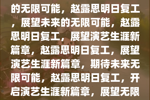 赵露思明日复工，期待与未来的无限可能，赵露思明日复工，展望未来的无限可能，赵露思明日复工，展望演艺生涯新篇章，赵露思明日复工，展望演艺生涯新篇章，期待未来无限可能，赵露思明日复工，开启演艺生涯新篇章，展望无限可能