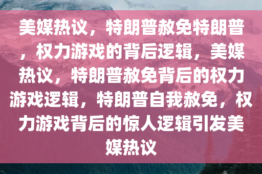 美媒热议，特朗普赦免特朗普，权力游戏的背后逻辑，美媒热议，特朗普赦免背后的权力游戏逻辑，特朗普自我赦免，权力游戏背后的惊人逻辑引发美媒热议