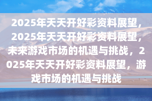 2025年天天开好彩资料展望，2025年天天开好彩资料展望，未来游戏市场的机遇与挑战，2025年天天开好彩资料展望，游戏市场的机遇与挑战