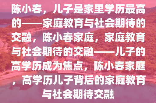 陈小春，儿子是家里学历最高的——家庭教育与社会期待的交融，陈小春家庭，家庭教育与社会期待的交融——儿子的高学历成为焦点，陈小春家庭，高学历儿子背后的家庭教育与社会期待交融