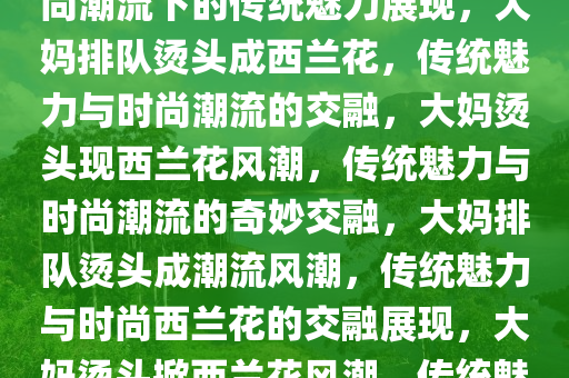 大妈排队烫头满屋西兰花，时尚潮流下的传统魅力展现，大妈排队烫头成西兰花，传统魅力与时尚潮流的交融，大妈烫头现西兰花风潮，传统魅力与时尚潮流的奇妙交融，大妈排队烫头成潮流风潮，传统魅力与时尚西兰花的交融展现，大妈烫头掀西兰花风潮，传统魅力与时尚潮流的完美邂逅