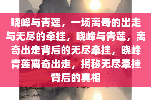 晓峰与青莲，一场离奇的出走与无尽的牵挂，晓峰与青莲，离奇出走背后的无尽牵挂，晓峰青莲离奇出走，揭秘无尽牵挂背后的真相