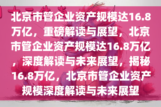 北京市管企业资产规模达16.8万亿，重磅解读与展望，北京市管企业资产规模达16.8万亿，深度解读与未来展望，揭秘16.8万亿，北京市管企业资产规模深度解读与未来展望