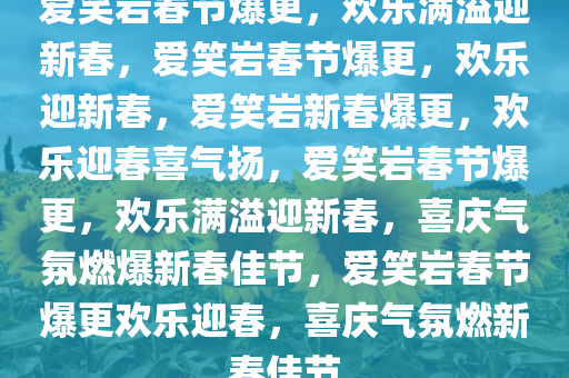 爱笑岩春节爆更，欢乐满溢迎新春，爱笑岩春节爆更，欢乐迎新春，爱笑岩新春爆更，欢乐迎春喜气扬，爱笑岩春节爆更，欢乐满溢迎新春，喜庆气氛燃爆新春佳节，爱笑岩春节爆更欢乐迎春，喜庆气氛燃新春佳节