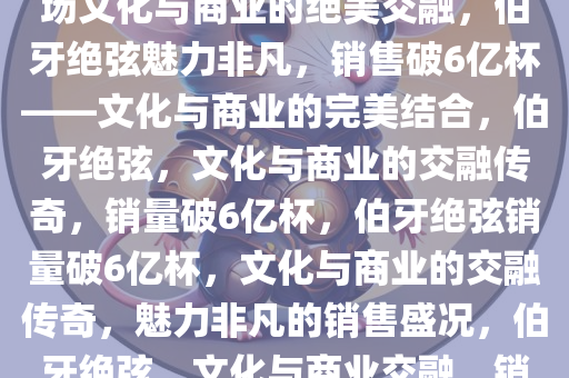 伯牙绝弦，销售破6亿杯——一场文化与商业的绝美交融，伯牙绝弦魅力非凡，销售破6亿杯——文化与商业的完美结合，伯牙绝弦，文化与商业的交融传奇，销量破6亿杯，伯牙绝弦销量破6亿杯，文化与商业的交融传奇，魅力非凡的销售盛况，伯牙绝弦，文化与商业交融，销量破6亿杯的传奇盛事