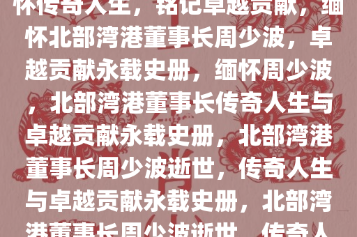 北部湾港董事长周少波逝世，缅怀传奇人生，铭记卓越贡献，缅怀北部湾港董事长周少波，卓越贡献永载史册，缅怀周少波，北部湾港董事长传奇人生与卓越贡献永载史册，北部湾港董事长周少波逝世，传奇人生与卓越贡献永载史册，北部湾港董事长周少波逝世，传奇人生与卓越贡献永恒铭记