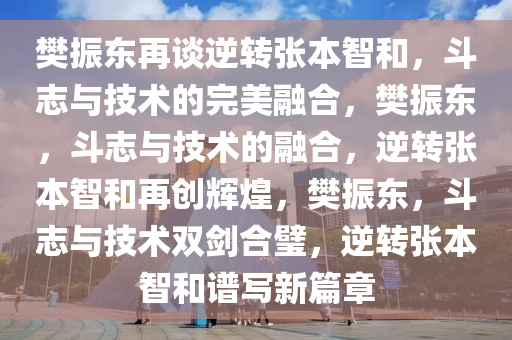 樊振东再谈逆转张本智和，斗志与技术的完美融合，樊振东，斗志与技术的融合，逆转张本智和再创辉煌，樊振东，斗志与技术双剑合璧，逆转张本智和谱写新篇章