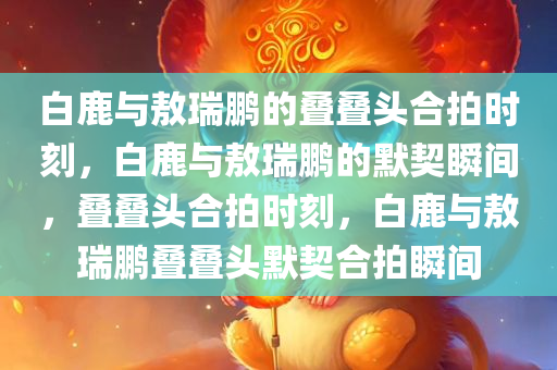 白鹿与敖瑞鹏的叠叠头合拍时刻，白鹿与敖瑞鹏的默契瞬间，叠叠头合拍时刻，白鹿与敖瑞鹏叠叠头默契合拍瞬间