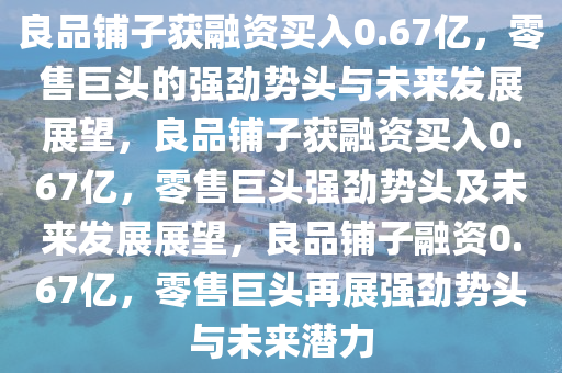 良品铺子获融资买入0.67亿，零售巨头的强劲势头与未来发展展望，良品铺子获融资买入0.67亿，零售巨头强劲势头及未来发展展望，良品铺子融资0.67亿，零售巨头再展强劲势头与未来潜力