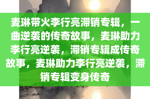 麦琳带火李行亮滞销专辑，一曲逆袭的传奇故事，麦琳助力李行亮逆袭，滞销专辑成传奇故事，麦琳助力李行亮逆袭，滞销专辑变身传奇