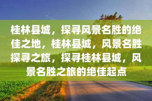 桂林县城，探寻风景名胜的绝佳之地，桂林县城，风景名胜探寻之旅，探寻桂林县城，风景名胜之旅的绝佳起点