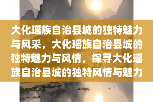 大化瑶族自治县城的独特魅力与风采，大化瑶族自治县城的独特魅力与风情，探寻大化瑶族自治县城的独特风情与魅力