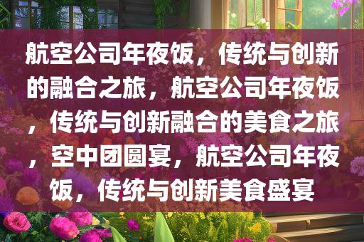 航空公司年夜饭，传统与创新的融合之旅，航空公司年夜饭，传统与创新融合的美食之旅，空中团圆宴，航空公司年夜饭，传统与创新美食盛宴