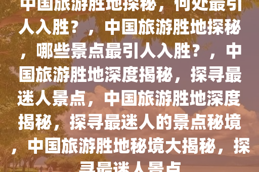 中国旅游胜地探秘，何处最引人入胜？，中国旅游胜地探秘，哪些景点最引人入胜？，中国旅游胜地深度揭秘，探寻最迷人景点，中国旅游胜地深度揭秘，探寻最迷人的景点秘境，中国旅游胜地秘境大揭秘，探寻最迷人景点