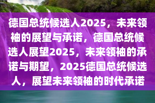 德国总统候选人2025，未来领袖的展望与承诺，德国总统候选人展望2025，未来领袖的承诺与期望，2025德国总统候选人，展望未来领袖的时代承诺