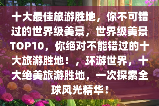 十大最佳旅游胜地，你不可错过的世界级美景，世界级美景TOP10，你绝对不能错过的十大旅游胜地！，环游世界，十大绝美旅游胜地，一次探索全球风光精华！