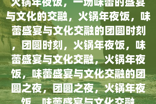 火锅年夜饭，一场味蕾的盛宴与文化的交融，火锅年夜饭，味蕾盛宴与文化交融的团圆时刻，团圆时刻，火锅年夜饭，味蕾盛宴与文化交融，火锅年夜饭，味蕾盛宴与文化交融的团圆之夜，团圆之夜，火锅年夜饭，味蕾盛宴与文化交融