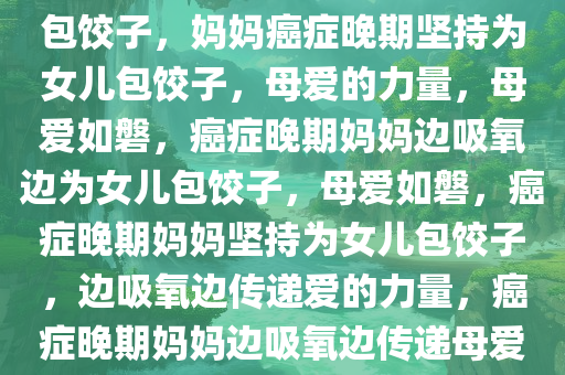 妈妈癌症晚期边吸氧边给女儿包饺子，妈妈癌症晚期坚持为女儿包饺子，母爱的力量，母爱如磐，癌症晚期妈妈边吸氧边为女儿包饺子，母爱如磐，癌症晚期妈妈坚持为女儿包饺子，边吸氧边传递爱的力量，癌症晚期妈妈边吸氧边传递母爱饺子情深