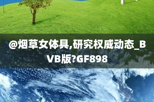 @烟草女体具,研究权威动态_BVB版?GF898