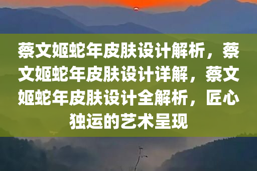 蔡文姬蛇年皮肤设计解析，蔡文姬蛇年皮肤设计详解，蔡文姬蛇年皮肤设计全解析，匠心独运的艺术呈现
