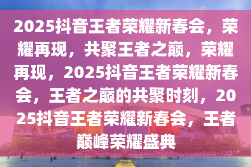 2025抖音王者荣耀新春会，荣耀再现，共聚王者之巅，荣耀再现，2025抖音王者荣耀新春会，王者之巅的共聚时刻，2025抖音王者荣耀新春会，王者巅峰荣耀盛典
