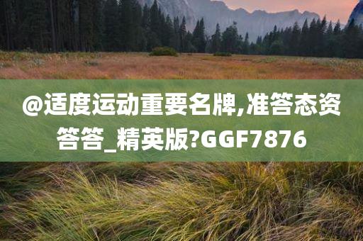 @适度运动重要名牌,准答态资答答_精英版?GGF7876