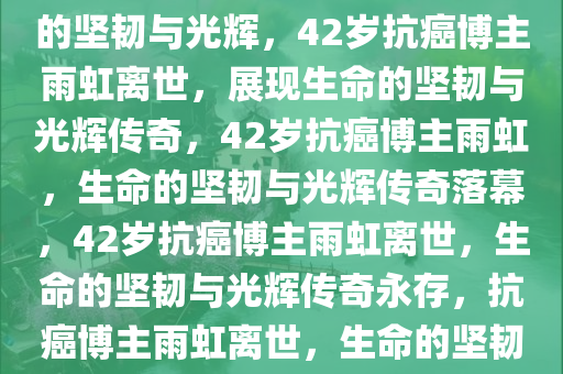 42岁抗癌博主雨虹去世，生命的坚韧与光辉，42岁抗癌博主雨虹离世，展现生命的坚韧与光辉传奇，42岁抗癌博主雨虹，生命的坚韧与光辉传奇落幕，42岁抗癌博主雨虹离世，生命的坚韧与光辉传奇永存，抗癌博主雨虹离世，生命的坚韧与光辉传奇
