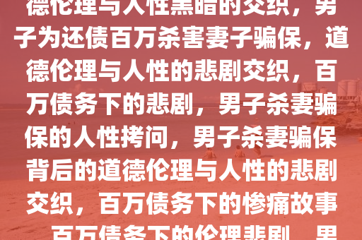 男子为还百万债务杀妻骗保，道德伦理与人性黑暗的交织，男子为还债百万杀害妻子骗保，道德伦理与人性的悲剧交织，百万债务下的悲剧，男子杀妻骗保的人性拷问，男子杀妻骗保背后的道德伦理与人性的悲剧交织，百万债务下的惨痛故事，百万债务下的伦理悲剧，男子杀妻骗保的人性拷问