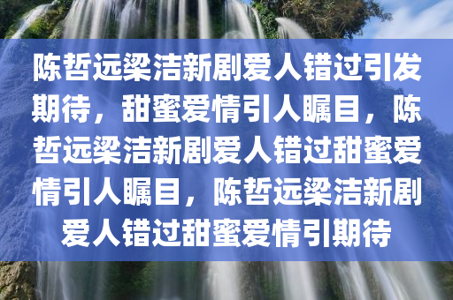 陈哲远梁洁新剧爱人错过引发期待，甜蜜爱情引人瞩目，陈哲远梁洁新剧爱人错过甜蜜爱情引人瞩目，陈哲远梁洁新剧爱人错过甜蜜爱情引期待