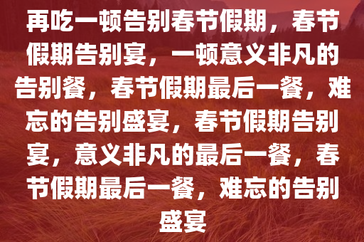 再吃一顿告别春节假期，春节假期告别宴，一顿意义非凡的告别餐，春节假期最后一餐，难忘的告别盛宴，春节假期告别宴，意义非凡的最后一餐，春节假期最后一餐，难忘的告别盛宴