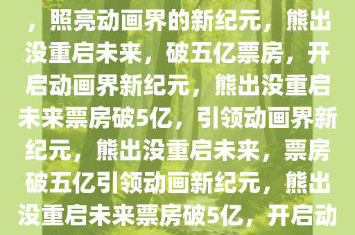 熊出没，重启未来，票房破5亿，照亮动画界的新纪元，熊出没重启未来，破五亿票房，开启动画界新纪元，熊出没重启未来票房破5亿，引领动画界新纪元，熊出没重启未来，票房破五亿引领动画新纪元，熊出没重启未来票房破5亿，开启动画新纪元