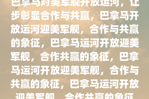 巴拿马对美军舰开放运河，让步彰显合作与共赢，巴拿马开放运河迎美军舰，合作与共赢的象征，巴拿马运河开放迎美军舰，合作共赢的象征，巴拿马运河开放迎美军舰，合作与共赢的象征，巴拿马运河开放迎美军舰，合作共赢的象征
