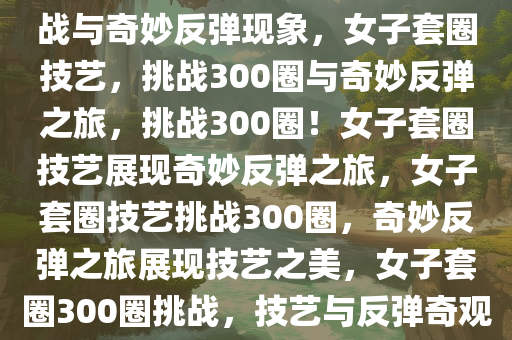 女子套圈技艺，300个圈的挑战与奇妙反弹现象，女子套圈技艺，挑战300圈与奇妙反弹之旅，挑战300圈！女子套圈技艺展现奇妙反弹之旅，女子套圈技艺挑战300圈，奇妙反弹之旅展现技艺之美，女子套圈300圈挑战，技艺与反弹奇观的精彩之旅