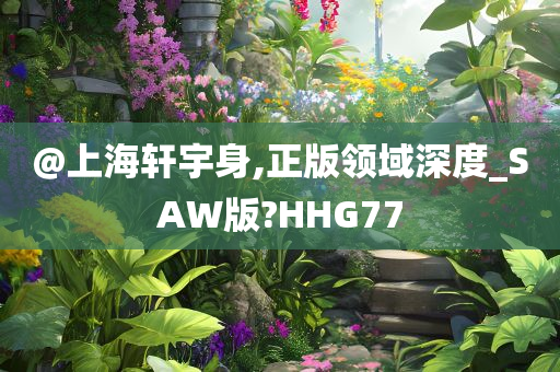 @上海轩宇身,正版领域深度_SAW版?HHG77