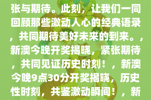 新澳今晚上9点30开奖结果揭晓，激动人心的时刻终于来临！让我们共同见证这一历史性的时刻，感受那扑面而来的紧张与期待。此刻，让我们一同回顾那些激动人心的经典语录，共同期待美好未来的到来。，新澳今晚开奖揭晓，紧张期待，共同见证历史时刻！，新澳今晚9点30分开奖揭晓，历史性时刻，共鉴激动瞬间！，新澳今晚9点30分历史性开奖揭晓，紧张期待，共鉴激动瞬间！，新澳今晚9点30分，历史性开奖时刻，共鉴激动瞬间！
