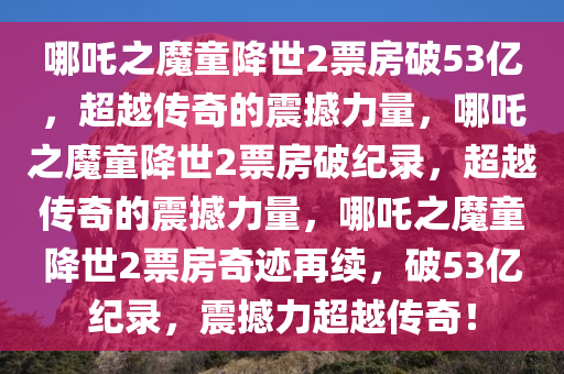 哪吒之魔童降世2票房破53亿，超越传奇的震撼力量，哪吒之魔童降世2票房破纪录，超越传奇的震撼力量，哪吒之魔童降世2票房奇迹再续，破53亿纪录，震撼力超越传奇！