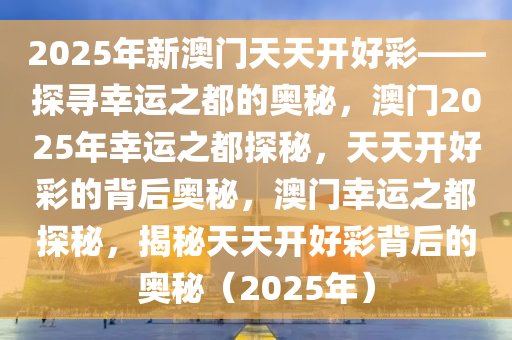 2025年新澳门天天开好彩——探寻幸运之都的奥秘，澳门2025年幸运之都探秘，天天开好彩的背后奥秘，澳门幸运之都探秘，揭秘天天开好彩背后的奥秘（2025年）