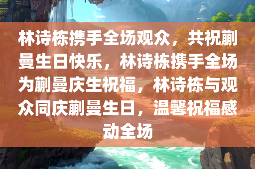 林诗栋携手全场观众，共祝蒯曼生日快乐，林诗栋携手全场为蒯曼庆生祝福，林诗栋与观众同庆蒯曼生日，温馨祝福感动全场
