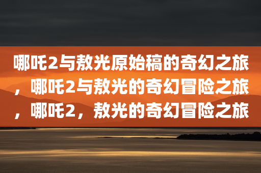 哪吒2与敖光原始稿的奇幻之旅，哪吒2与敖光的奇幻冒险之旅，哪吒2，敖光的奇幻冒险之旅