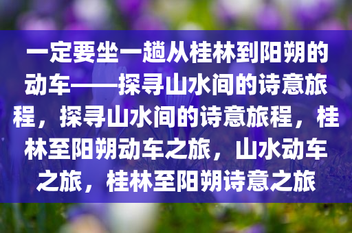 一定要坐一趟从桂林到阳朔的动车——探寻山水间的诗意旅程，探寻山水间的诗意旅程，桂林至阳朔动车之旅，山水动车之旅，桂林至阳朔诗意之旅