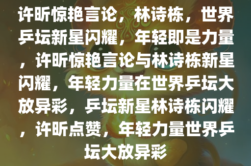 许昕惊艳言论，林诗栋，世界乒坛新星闪耀，年轻即是力量，许昕惊艳言论与林诗栋新星闪耀，年轻力量在世界乒坛大放异彩，乒坛新星林诗栋闪耀，许昕点赞，年轻力量世界乒坛大放异彩