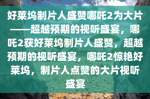好莱坞制片人盛赞哪吒2为大片——超越预期的视听盛宴，哪吒2获好莱坞制片人盛赞，超越预期的视听盛宴，哪吒2惊艳好莱坞，制片人点赞的大片视听盛宴