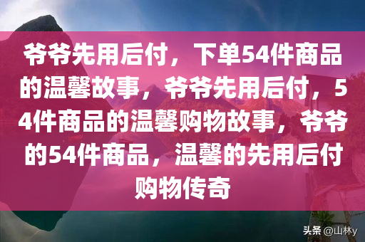 爷爷先用后付，下单54件商品的温馨故事，爷爷先用后付，54件商品的温馨购物故事，爷爷的54件商品，温馨的先用后付购物传奇