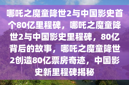 哪吒之魔童降世2与中国影史首个80亿里程碑，哪吒之魔童降世2与中国影史里程碑，80亿背后的故事，哪吒之魔童降世2创造80亿票房奇迹，中国影史新里程碑揭秘