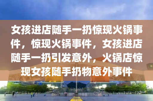 女孩进店随手一扔惊现火锅事件，惊现火锅事件，女孩进店随手一扔引发意外，火锅店惊现女孩随手扔物意外事件
