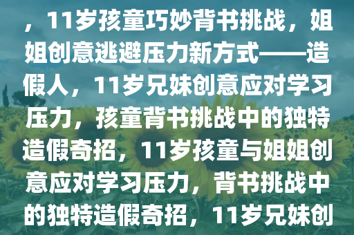 11岁孩童巧妙应对背书挑战，姐姐造假人，逃避压力的新创意，11岁孩童巧妙背书挑战，姐姐创意逃避压力新方式——造假人，11岁兄妹创意应对学习压力，孩童背书挑战中的独特造假奇招，11岁孩童与姐姐创意应对学习压力，背书挑战中的独特造假奇招，11岁兄妹创意造假应对学习压力，背书挑战中的独特奇招揭秘今晚必出三肖2025_2025新澳门精准免费提供·精确判断