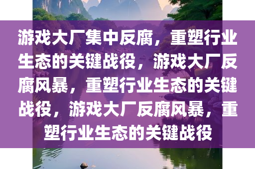 游戏大厂集中反腐，重塑行业生态的关键战役，游戏大厂反腐风暴，重塑行业生态的关键战役，游戏大厂反腐风暴，重塑行业生态的关键战役